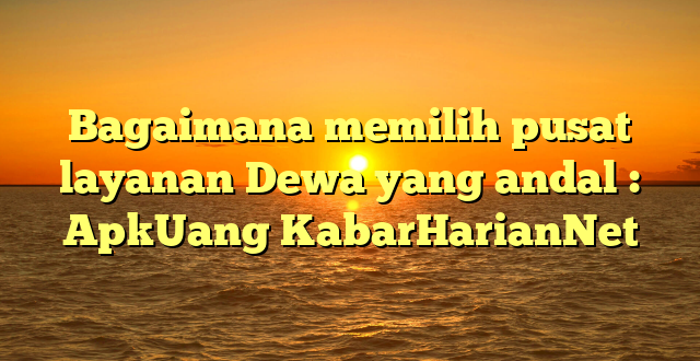 Bagaimana memilih pusat layanan Dewa yang andal : ApkUang KabarHarianNet