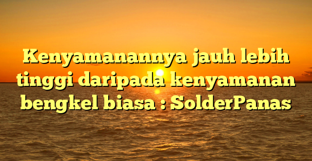 Kenyamanannya jauh lebih tinggi daripada kenyamanan bengkel biasa : SolderPanas