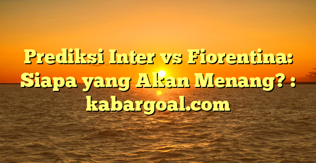 Prediksi Inter vs Fiorentina: Siapa yang Akan Menang? : kabargoal.com